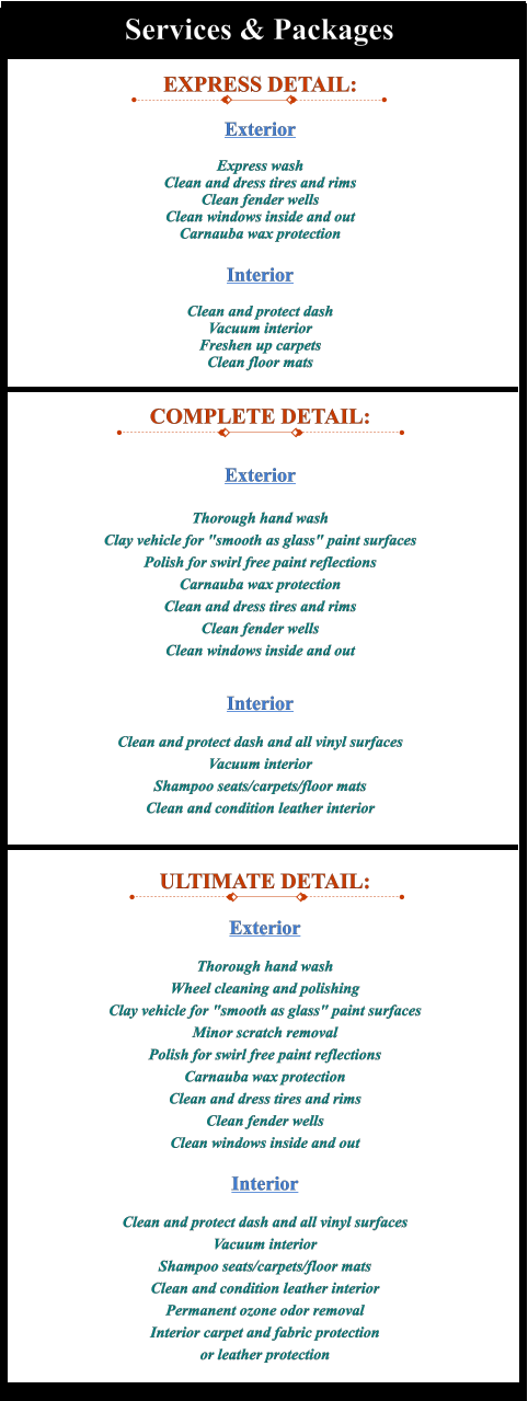 EXPRESS DETAIL:  Exterior  Express wash Clean and dress tires and rims Clean fender wells Clean windows inside and out Carnauba wax protection  Interior  Clean and protect dash Vacuum interior Freshen up carpets Clean floor mats COMPLETE DETAIL:  Exterior  Thorough hand wash Clay vehicle for "smooth as glass" paint surfaces Polish for swirl free paint reflections Carnauba wax protection Clean and dress tires and rims Clean fender wells Clean windows inside and out  Interior  Clean and protect dash and all vinyl surfaces Vacuum interior Shampoo seats/carpets/floor mats Clean and condition leather interior  ULTIMATE DETAIL:  Exterior  Thorough hand wash Wheel cleaning and polishing Clay vehicle for "smooth as glass" paint surfaces Minor scratch removal Polish for swirl free paint reflections Carnauba wax protection Clean and dress tires and rims Clean fender wells Clean windows inside and out  Interior  Clean and protect dash and all vinyl surfaces Vacuum interior Shampoo seats/carpets/floor mats Clean and condition leather interior Permanent ozone odor removal Interior carpet and fabric protection or leather protection  Services & Packages